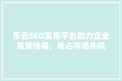 乐云SEO发布平台助力企业高效传播，抢占市场先机