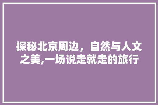 探秘北京周边，自然与人文之美,一场说走就走的旅行攻略