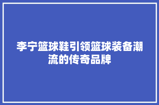 李宁篮球鞋引领篮球装备潮流的传奇品牌