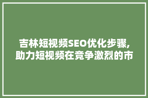 吉林短视频SEO优化步骤,助力短视频在竞争激烈的市场中脱颖而出