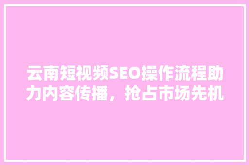 云南短视频SEO操作流程助力内容传播，抢占市场先机