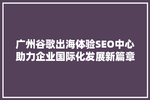广州谷歌出海体验SEO中心助力企业国际化发展新篇章