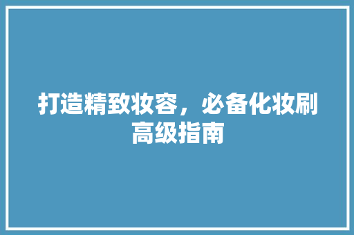 打造精致妆容，必备化妆刷高级指南