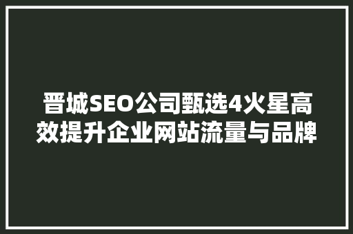 晋城SEO公司甄选4火星高效提升企业网站流量与品牌价值的秘密武器