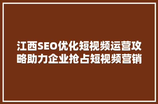 江西SEO优化短视频运营攻略助力企业抢占短视频营销新风口