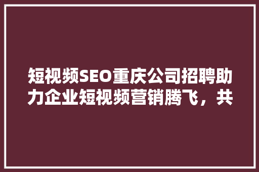 短视频SEO重庆公司招聘助力企业短视频营销腾飞，共创辉煌未来
