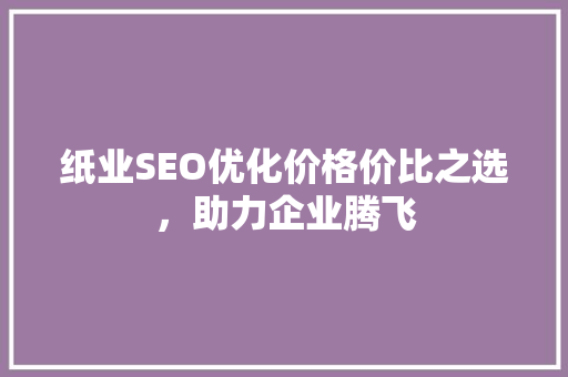 纸业SEO优化价格价比之选，助力企业腾飞