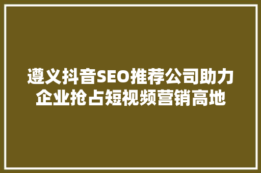 遵义抖音SEO推荐公司助力企业抢占短视频营销高地