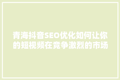 青海抖音SEO优化如何让你的短视频在竞争激烈的市场中脱颖而出