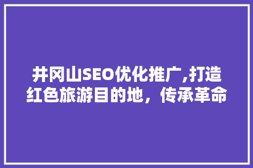 井冈山SEO优化推广,打造红色旅游目的地，传承革命精神