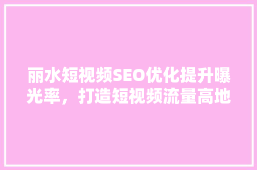 丽水短视频SEO优化提升曝光率，打造短视频流量高地  第1张