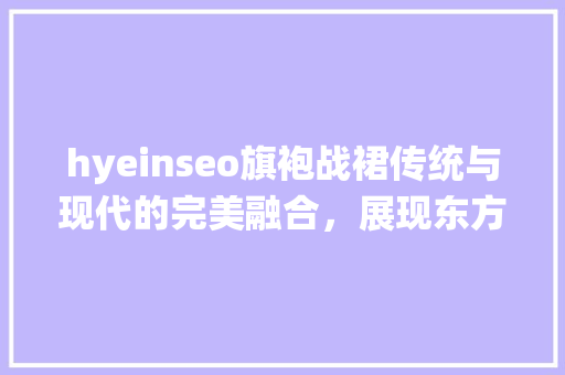 hyeinseo旗袍战裙传统与现代的完美融合，展现东方女的独特魅力