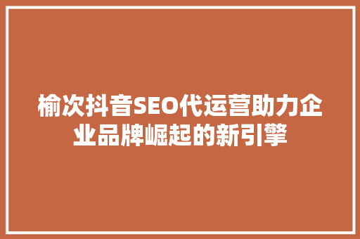 榆次抖音SEO代运营助力企业品牌崛起的新引擎