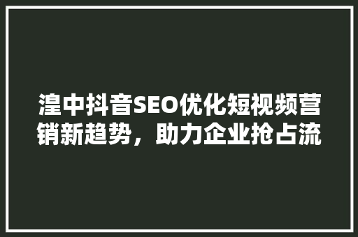 湟中抖音SEO优化短视频营销新趋势，助力企业抢占流量高地
