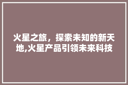火星之旅，探索未知的新天地,火星产品引领未来科技潮流