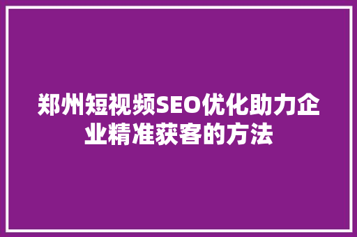 郑州短视频SEO优化助力企业精准获客的方法