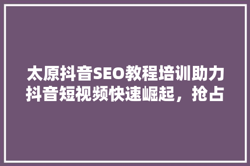 太原抖音SEO教程培训助力抖音短视频快速崛起，抢占流量高地