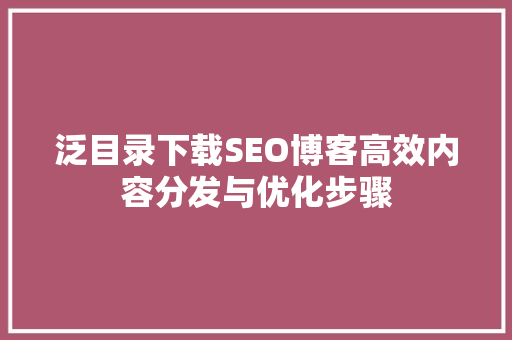 泛目录下载SEO博客高效内容分发与优化步骤