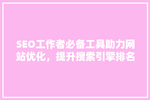 SEO工作者必备工具助力网站优化，提升搜索引擎排名