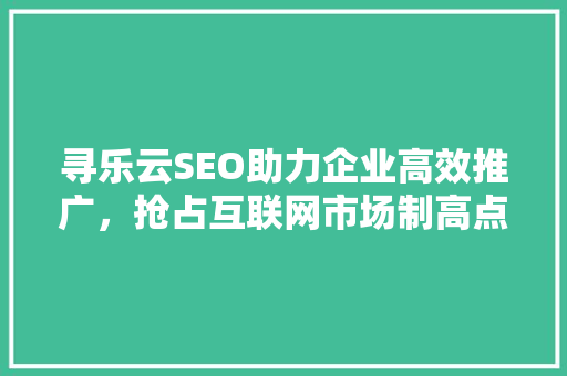 寻乐云SEO助力企业高效推广，抢占互联网市场制高点