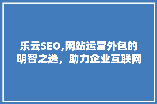 乐云SEO,网站运营外包的明智之选，助力企业互联网腾飞