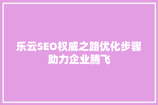 乐云SEO权威之路优化步骤助力企业腾飞