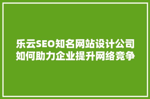 乐云SEO知名网站设计公司如何助力企业提升网络竞争力