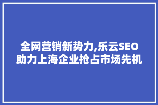 全网营销新势力,乐云SEO助力上海企业抢占市场先机