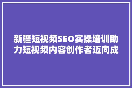 新疆短视频SEO实操培训助力短视频内容创作者迈向成功之路