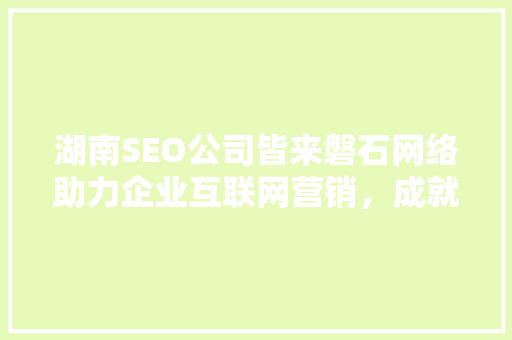 湖南SEO公司皆来磐石网络助力企业互联网营销，成就品牌辉煌  第1张