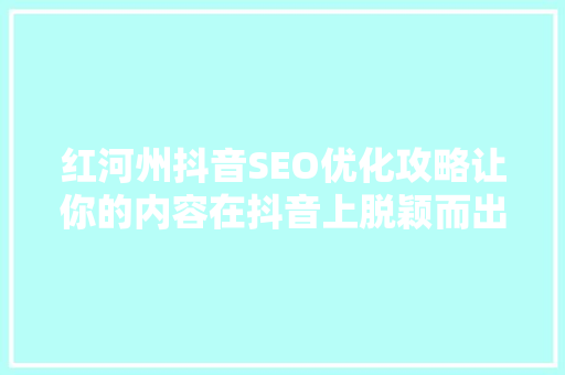 红河州抖音SEO优化攻略让你的内容在抖音上脱颖而出