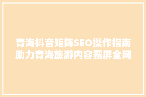 青海抖音矩阵SEO操作指南助力青海旅游内容霸屏全网
