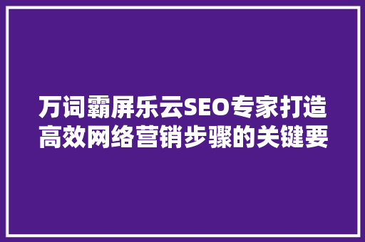 万词霸屏乐云SEO专家打造高效网络营销步骤的关键要素