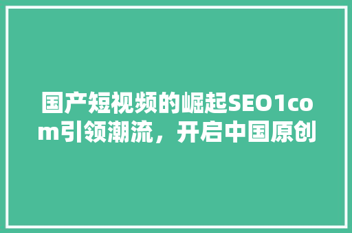 国产短视频的崛起SEO1com引领潮流，开启中国原创内容新时代
