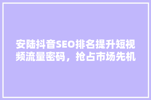 安陆抖音SEO排名提升短视频流量密码，抢占市场先机