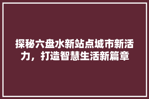 探秘六盘水新站点城市新活力，打造智慧生活新篇章