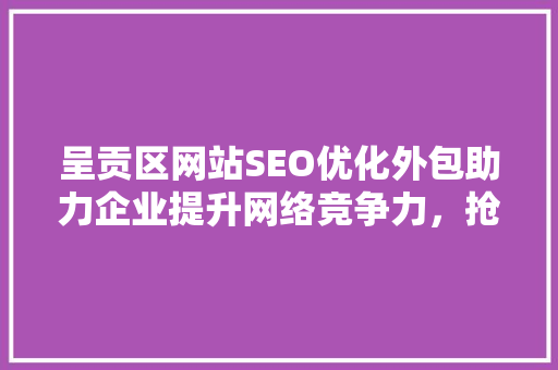 呈贡区网站SEO优化外包助力企业提升网络竞争力，抢占市场先机