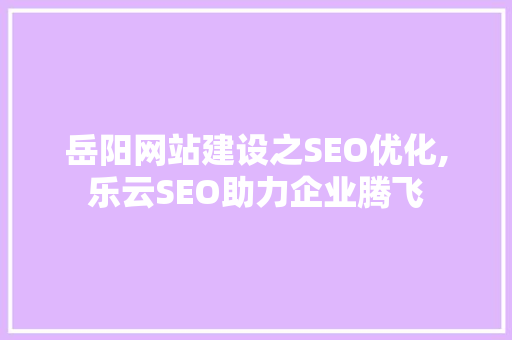 岳阳网站建设之SEO优化,乐云SEO助力企业腾飞