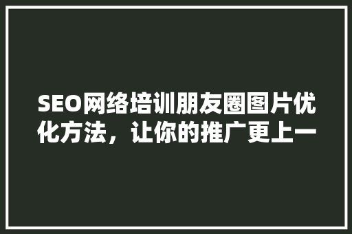 SEO网络培训朋友圈图片优化方法，让你的推广更上一层楼