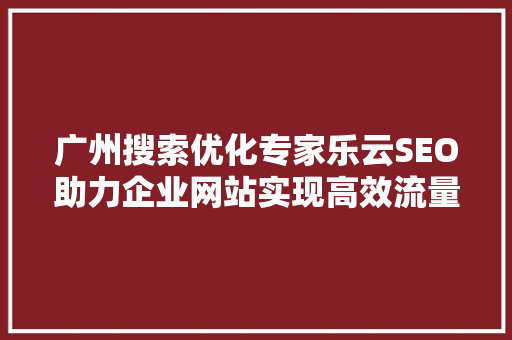广州搜索优化专家乐云SEO助力企业网站实现高效流量转化