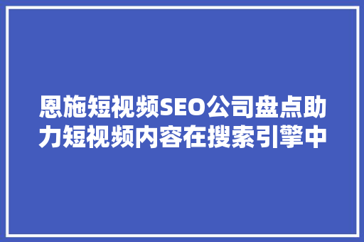 恩施短视频SEO公司盘点助力短视频内容在搜索引擎中脱颖而出