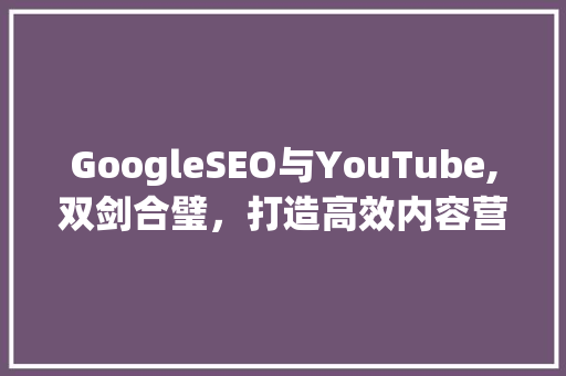 GoogleSEO与YouTube,双剑合璧，打造高效内容营销步骤