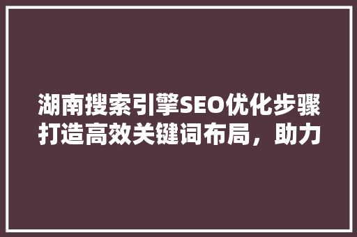 湖南搜索引擎SEO优化步骤打造高效关键词布局，助力企业腾飞