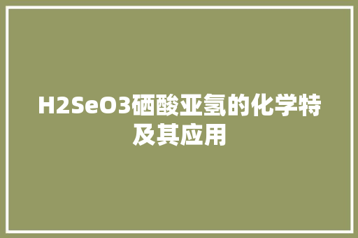 H2SeO3硒酸亚氢的化学特及其应用