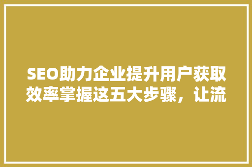 SEO助力企业提升用户获取效率掌握这五大步骤，让流量滚滚而来