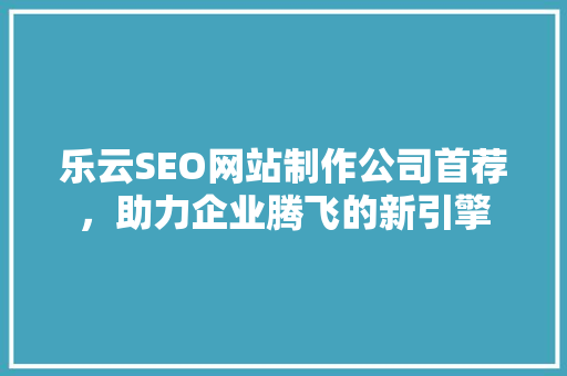 乐云SEO网站制作公司首荐，助力企业腾飞的新引擎