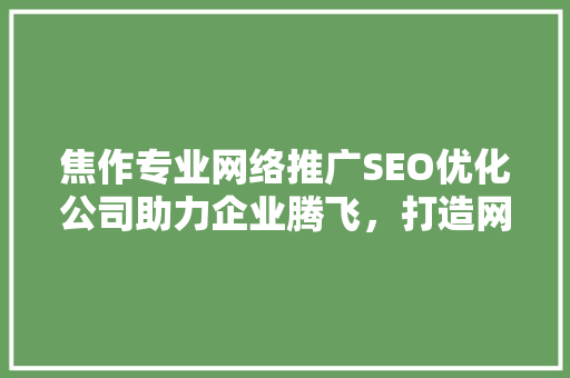 焦作专业网络推广SEO优化公司助力企业腾飞，打造网络品牌新高度