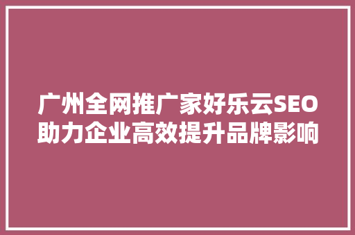 广州全网推广家好乐云SEO助力企业高效提升品牌影响力