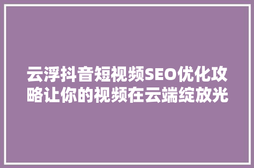 云浮抖音短视频SEO优化攻略让你的视频在云端绽放光彩