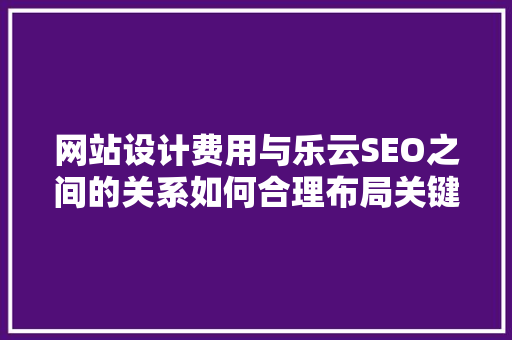 网站设计费用与乐云SEO之间的关系如何合理布局关键词提升网站优化效果